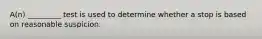 A(n) _________ test is used to determine whether a stop is based on reasonable suspicion.