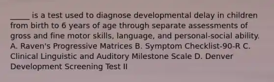 _____ is a test used to diagnose developmental delay in children from birth to 6 years of age through separate assessments of gross and fine motor skills, language, and personal-social ability. A. Raven's Progressive Matrices B. Symptom Checklist-90-R C. Clinical Linguistic and Auditory Milestone Scale D. Denver Development Screening Test II