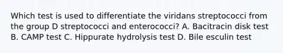 Which test is used to differentiate the viridans streptococci from the group D streptococci and enterococci? A. Bacitracin disk test B. CAMP test C. Hippurate hydrolysis test D. Bile esculin test