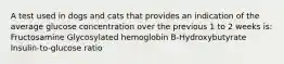 A test used in dogs and cats that provides an indication of the average glucose concentration over the previous 1 to 2 weeks is: Fructosamine Glycosylated hemoglobin B-Hydroxybutyrate Insulin-to-glucose ratio