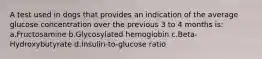 A test used in dogs that provides an indication of the average glucose concentration over the previous 3 to 4 months is: a.Fructosamine b.Glycosylated hemoglobin c.Beta-Hydroxybutyrate d.Insulin-to-glucose ratio