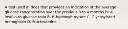 A test used in dogs that provides an indication of the average glucose concentration over the previous 3 to 4 months is: A. Insulin-to-glucose ratio B. B-hydroxybutyrate C. Glycosylated hemoglobin D. Fructosamine