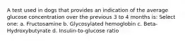 A test used in dogs that provides an indication of the average glucose concentration over the previous 3 to 4 months is: Select one: a. Fructosamine b. Glycosylated hemoglobin c. Beta-Hydroxybutyrate d. Insulin-to-glucose ratio