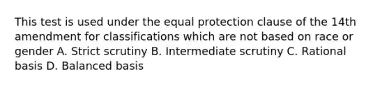 This test is used under the equal protection clause of the 14th amendment for classifications which are not based on race or gender A. Strict scrutiny B. Intermediate scrutiny C. Rational basis D. Balanced basis