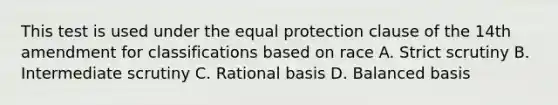 This test is used under the equal protection clause of the 14th amendment for classifications based on race A. Strict scrutiny B. Intermediate scrutiny C. Rational basis D. Balanced basis