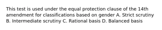 This test is used under the equal protection clause of the 14th amendment for classifications based on gender A. Strict scrutiny B. Intermediate scrutiny C. Rational basis D. Balanced basis