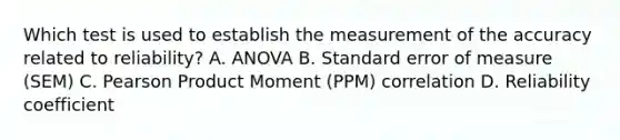 Which test is used to establish the measurement of the accuracy related to reliability? A. ANOVA B. Standard error of measure (SEM) C. Pearson Product Moment (PPM) correlation D. Reliability coefficient