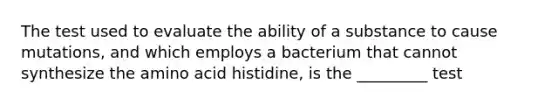 The test used to evaluate the ability of a substance to cause mutations, and which employs a bacterium that cannot synthesize the amino acid histidine, is the _________ test