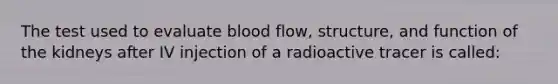 The test used to evaluate blood flow, structure, and function of the kidneys after IV injection of a radioactive tracer is called: