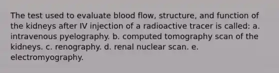 The test used to evaluate blood flow, structure, and function of the kidneys after IV injection of a radioactive tracer is called: a. intravenous pyelography. b. computed tomography scan of the kidneys. c. renography. d. renal nuclear scan. e. electromyography.