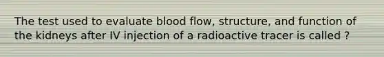 The test used to evaluate blood flow, structure, and function of the kidneys after IV injection of a radioactive tracer is called ?