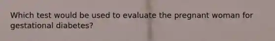 Which test would be used to evaluate the pregnant woman for gestational diabetes?