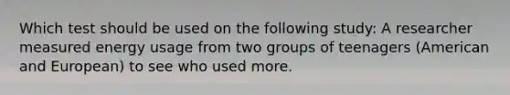 Which test should be used on the following study: A researcher measured energy usage from two groups of teenagers (American and European) to see who used more.