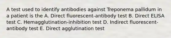 A test used to identify antibodies against Treponema pallidum in a patient is the A. Direct fluorescent-antibody test B. Direct ELISA test C. Hemagglutination-inhibition test D. Indirect fluorescent-antibody test E. Direct agglutination test