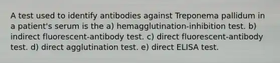 A test used to identify antibodies against Treponema pallidum in a patient's serum is the a) hemagglutination-inhibition test. b) indirect fluorescent-antibody test. c) direct fluorescent-antibody test. d) direct agglutination test. e) direct ELISA test.