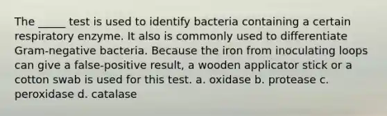 The _____ test is used to identify bacteria containing a certain respiratory enzyme. It also is commonly used to differentiate Gram-negative bacteria. Because the iron from inoculating loops can give a false-positive result, a wooden applicator stick or a cotton swab is used for this test. a. oxidase b. protease c. peroxidase d. catalase