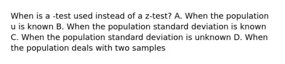 When is a -test used instead of a z-test? A. When the population u is known B. When the population standard deviation is known C. When the population standard deviation is unknown D. When the population deals with two samples