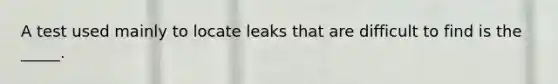 A test used mainly to locate leaks that are difficult to find is the _____.