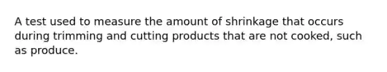 A test used to measure the amount of shrinkage that occurs during trimming and cutting products that are not cooked, such as produce.