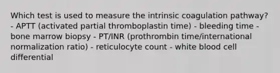 Which test is used to measure the intrinsic coagulation pathway? - APTT (activated partial thromboplastin time) - bleeding time - bone marrow biopsy - PT/INR (prothrombin time/international normalization ratio) - reticulocyte count - white blood cell differential