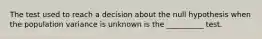 The test used to reach a decision about the null hypothesis when the population variance is unknown is the __________ test.