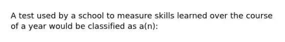 A test used by a school to measure skills learned over the course of a year would be classified as a(n):