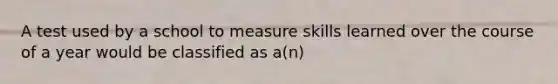 A test used by a school to measure skills learned over the course of a year would be classified as a(n)