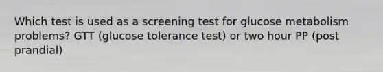 Which test is used as a screening test for glucose metabolism problems? GTT (glucose tolerance test) or two hour PP (post prandial)