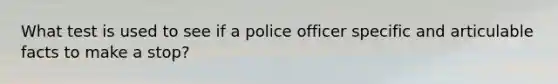 What test is used to see if a police officer specific and articulable facts to make a stop?