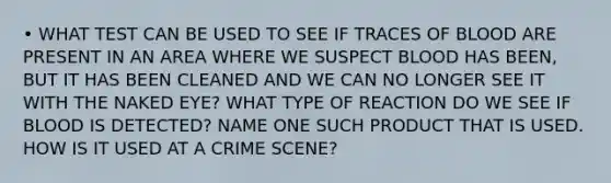 • WHAT TEST CAN BE USED TO SEE IF TRACES OF BLOOD ARE PRESENT IN AN AREA WHERE WE SUSPECT BLOOD HAS BEEN, BUT IT HAS BEEN CLEANED AND WE CAN NO LONGER SEE IT WITH THE NAKED EYE? WHAT TYPE OF REACTION DO WE SEE IF BLOOD IS DETECTED? NAME ONE SUCH PRODUCT THAT IS USED. HOW IS IT USED AT A CRIME SCENE?