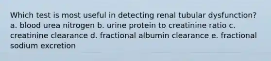 Which test is most useful in detecting renal tubular dysfunction? a. blood urea nitrogen b. urine protein to creatinine ratio c. creatinine clearance d. fractional albumin clearance e. fractional sodium excretion