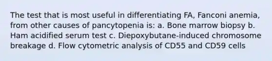 The test that is most useful in differentiating FA, Fanconi anemia, from other causes of pancytopenia is: a. Bone marrow biopsy b. Ham acidified serum test c. Diepoxybutane-induced chromosome breakage d. Flow cytometric analysis of CD55 and CD59 cells