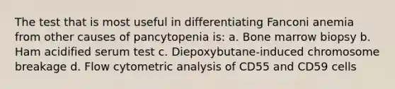 The test that is most useful in differentiating Fanconi anemia from other causes of pancytopenia is: a. Bone marrow biopsy b. Ham acidified serum test c. Diepoxybutane-induced chromosome breakage d. Flow cytometric analysis of CD55 and CD59 cells