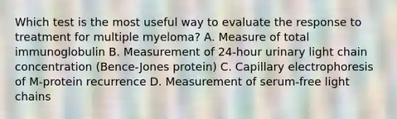 Which test is the most useful way to evaluate the response to treatment for multiple myeloma? A. Measure of total immunoglobulin B. Measurement of 24-hour urinary light chain concentration (Bence-Jones protein) C. Capillary electrophoresis of M-protein recurrence D. Measurement of serum-free light chains