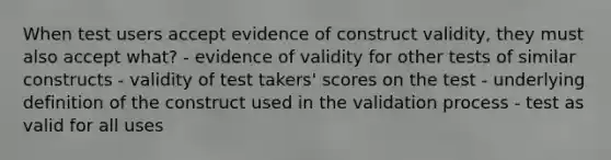 When test users accept evidence of construct validity, they must also accept what? - evidence of validity for other tests of similar constructs - validity of test takers' scores on the test - underlying definition of the construct used in the validation process - test as valid for all uses