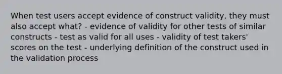 When test users accept evidence of construct validity, they must also accept what? - evidence of validity for other tests of similar constructs - test as valid for all uses - validity of test takers' scores on the test - underlying definition of the construct used in the validation process