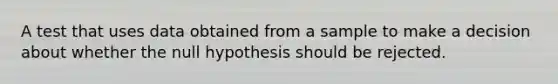 A test that uses data obtained from a sample to make a decision about whether the null hypothesis should be rejected.