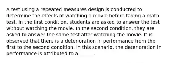 A test using a repeated measures design is conducted to determine the effects of watching a movie before taking a math test. In the first condition, students are asked to answer the test without watching the movie. In the second condition, they are asked to answer the same test after watching the movie. It is observed that there is a deterioration in performance from the first to the second condition. In this scenario, the deterioration in performance is attributed to a ______.