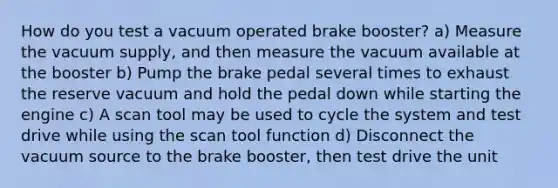 How do you test a vacuum operated brake booster? a) Measure the vacuum supply, and then measure the vacuum available at the booster b) Pump the brake pedal several times to exhaust the reserve vacuum and hold the pedal down while starting the engine c) A scan tool may be used to cycle the system and test drive while using the scan tool function d) Disconnect the vacuum source to the brake booster, then test drive the unit