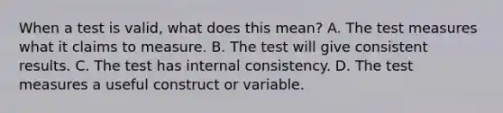 When a test is valid, what does this mean? A. The test measures what it claims to measure. B. The test will give consistent results. C. The test has internal consistency. D. The test measures a useful construct or variable.