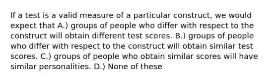 If a test is a valid measure of a particular construct, we would expect that A.) groups of people who differ with respect to the construct will obtain different test scores. B.) groups of people who differ with respect to the construct will obtain similar test scores. C.) groups of people who obtain similar scores will have similar personalities. D.) None of these