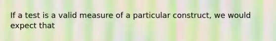 If a test is a valid measure of a particular construct, we would expect that