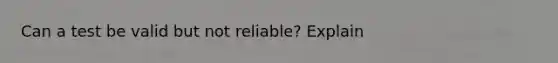 Can a test be valid but not reliable? Explain