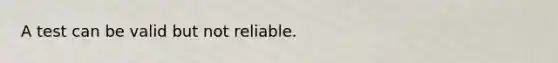 A test can be valid but not reliable.