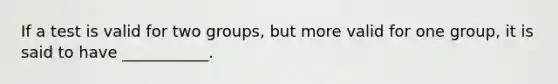 If a test is valid for two groups, but more valid for one group, it is said to have ___________.