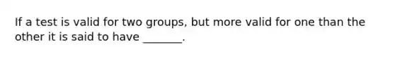 If a test is valid for two groups, but more valid for one than the other it is said to have _______.