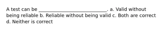 A test can be _____________________________. a. Valid without being reliable b. Reliable without being valid c. Both are correct d. Neither is correct