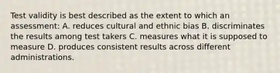 Test validity is best described as the extent to which an assessment: A. reduces cultural and ethnic bias B. discriminates the results among test takers C. measures what it is supposed to measure D. produces consistent results across different administrations.