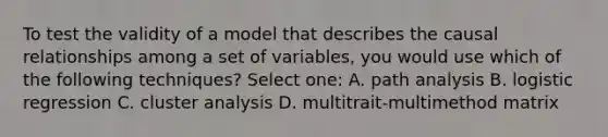 To test the validity of a model that describes the causal relationships among a set of variables, you would use which of the following techniques? Select one: A. path analysis B. logistic regression C. cluster analysis D. multitrait-multimethod matrix