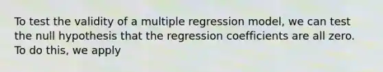 To test the validity of a multiple regression model, we can test the null hypothesis that the regression coefficients are all zero. To do this, we apply